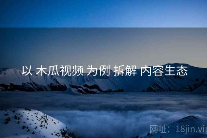 以 木瓜视频 为例 拆解 内容生态