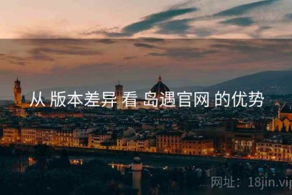 从 版本差异 看 岛遇官网 的优势